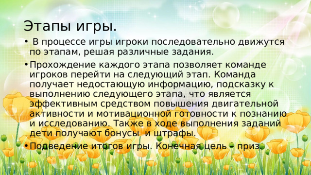 Этапы игры.   В процессе игры игроки последовательно движутся по этапам, решая различные задания. Прохождение каждого этапа позволяет команде игроков перейти на следующий этап. Команда получает недостающую информацию, подсказку к выполнению следующего этапа, что является эффективным средством повышения двигательной активности и мотивационной готовности к познанию и исследованию. Также в ходе выполнения заданий дети получают бонусы и штрафы. Подведение итогов игры. Конечная цель – приз. 