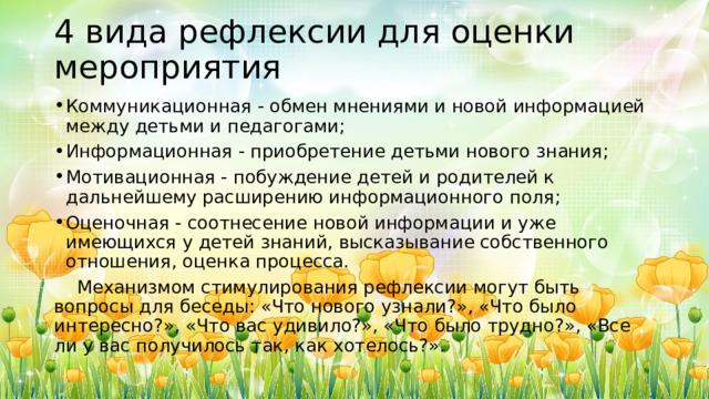 4 вида рефлексии для оценки мероприятия Коммуникационная - обмен мнениями и новой информацией между детьми и педагогами; Информационная - приобретение детьми нового знания; Мотивационная - побуждение детей и родителей к дальнейшему расширению информационного поля; Оценочная - соотнесение новой информации и уже имеющихся у детей знаний, высказывание собственного отношения, оценка процесса.   Механизмом стимулирования рефлексии могут быть вопросы для беседы: «Что нового узнали?», «Что было интересно?», «Что вас удивило?», «Что было трудно?», «Все ли у вас получилось так, как хотелось?». 