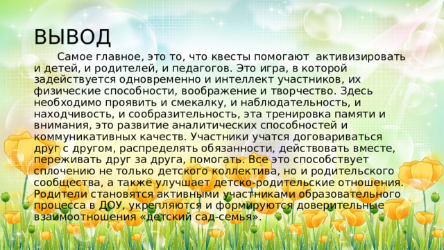 ВЫВОД  Самое главное, это то, что квесты помогают активизировать и детей, и родителей, и педагогов. Это игра, в которой задействуется одновременно и интеллект участников, их физические способности, воображение и творчество. Здесь необходимо проявить и смекалку, и наблюдательность, и находчивость, и сообразительность, эта тренировка памяти и внимания, это развитие аналитических способностей и коммуникативных качеств. Участники учатся договариваться друг с другом, распределять обязанности, действовать вместе, переживать друг за друга, помогать. Все это способствует сплочению не только детского коллектива, но и родительского сообщества, а также улучшает детско-родительские отношения. Родители становятся активными участниками образовательного процесса в ДОУ, укрепляются и формируются доверительные взаимоотношения «детский сад-семья». 