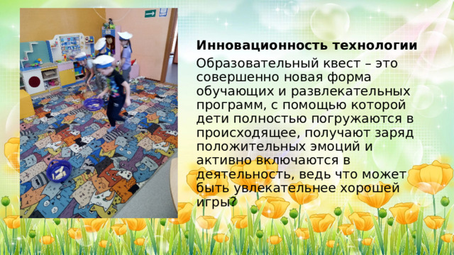 Инновационность технологии Образовательный квест – это совершенно новая форма обучающих и развлекательных программ, с помощью которой дети полностью погружаются в происходящее, получают заряд положительных эмоций и активно включаются в деятельность, ведь что может быть увлекательнее хорошей игры? 