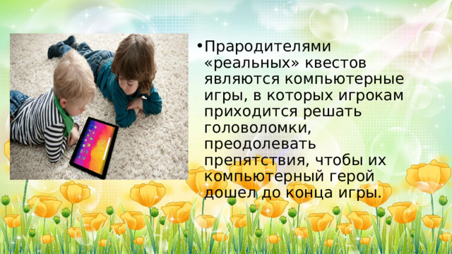 Прародителями «реальных» квестов являются компьютерные игры, в которых игрокам приходится решать головоломки, преодолевать препятствия, чтобы их компьютерный герой дошел до конца игры. 