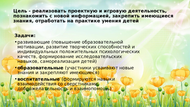 Цель - реализовать проектную и игровую деятельность, познакомить с новой информацией, закрепить имеющиеся знания, отработать на практике умения детей Задачи: развивающие (повышение образовательной мотивации, развитие творческих способностей и индивидуальных положительных психологических качеств, формирование исследовательских навыков, самореализация детей) образовательные  (участники усваивают новые знания и закрепляют имеющиеся) воспитательные  (формируются навыки взаимодействия со сверстниками, доброжелательность и взаимопомощь) 