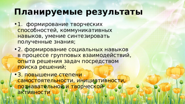 Планируемые результаты 1. формирование творческих способностей, коммуникативных навыков, умение синтезировать полученные знания; 2. формирование социальных навыков в процессе групповых взаимодействий, опыта решения задач посредством поиска решений; 3. повышение степени самостоятельности, инициативности, познавательной и творческой активности 