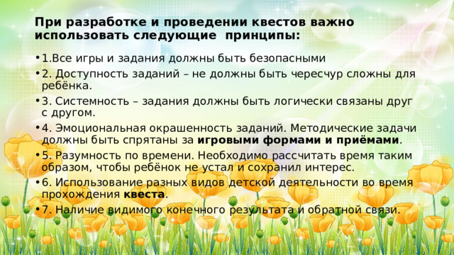 При разработке и проведении квестов важно использовать следующие  принципы:   1.Все игры и задания должны быть безопасными 2. Доступность заданий – не должны быть чересчур сложны для ребёнка. 3. Системность – задания должны быть логически связаны друг с другом. 4. Эмоциональная окрашенность заданий. Методические задачи должны быть спрятаны за  игровыми формами и приёмами . 5. Разумность по времени. Необходимо рассчитать время таким образом, чтобы ребёнок не устал и сохранил интерес. 6. Использование разных видов детской деятельности во время прохождения  квеста . 7. Наличие видимого конечного результата и обратной связи. 