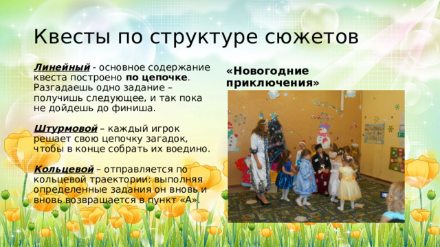 Квесты по структуре сюжетов Линейный  - основное содержание квеста построено  по цепочке . Разгадаешь одно задание – получишь следующее, и так пока не дойдешь до финиша.   Штурмовой  – каждый игрок решает свою цепочку загадок, чтобы в конце собрать их воедино.   Кольцевой  – отправляется по кольцевой траектории: выполняя определенные задания он вновь и вновь возвращается в пункт «А». «Новогодние приключения» 