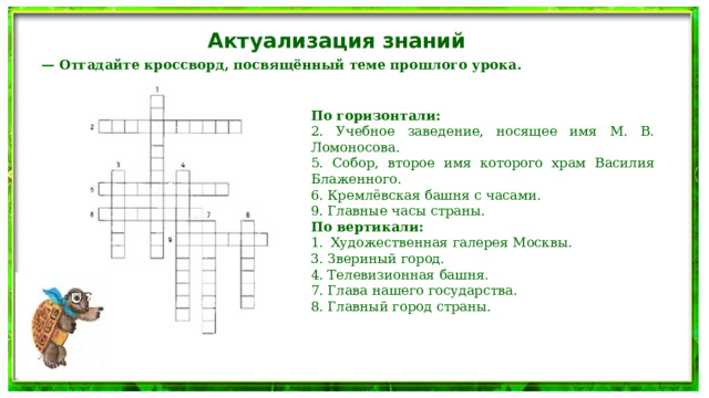 Актуализация знаний — Отгадайте кроссворд, посвящённый теме прошлого урока. По горизонтали: 2. Учебное заведение, носящее имя М. В. Ломоносова. 5. Собор, второе имя которого храм Василия Блаженного. 6. Кремлёвская башня с часами. 9. Главные часы страны. По вертикали: Художественная галерея Москвы. 3. Звериный город. 4. Телевизионная башня. 7. Глава нашего государства. 8. Главный город страны. 