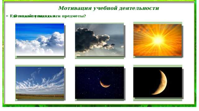 Мотивация учебной деятельности - Отгадайте загадки. - Где можно увидеть эти предметы? В дверь, в окно стучать не будет, А взойдёт и всех разбудит. Надо мною, над тобою Пушистая вата Плывёт куда-то. Пролетел мешок с водою, Чем вата ниже, Наскочил на дальний лес, Тем дождик ближе. Прохудился и исчез. Голубой шатёр весь мир накрыл За домом у дорожки Поле не меряно, Висит пол-лепёшки. Овцы не считаны, Пастух рогат. 