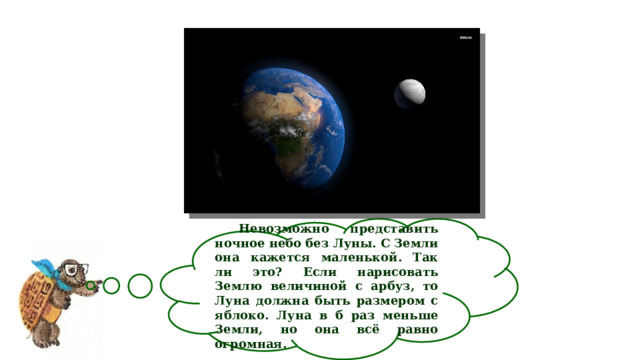  Невозможно представить ночное небо без Луны. С Земли она кажется маленькой. Так ли это? Если нарисовать Землю величиной с арбуз, то Луна должна быть размером с яблоко. Луна в б раз меньше Земли, но она всё равно огромная. 
