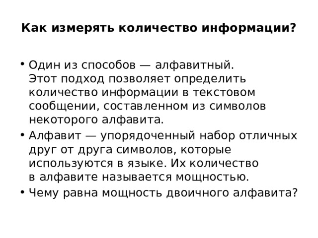 Как измерять количество информации?   Один из способов — алфавитный. Этот подход позволяет определить количество информации в текстовом сообщении, составленном из символов некоторого алфавита. Алфавит — упорядоченный набор отличных друг от друга символов, которые используются в языке. Их количество в алфавите называется мощностью. Чему равна мощность двоичного алфавита? 