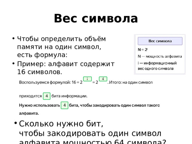 Вес символа Чтобы определить объём памяти на один символ, есть формула: Пример: алфавит содержит 16 символов. Сколько нужно бит, чтобы закодировать один символ алфавита мощностью 64 символа? 