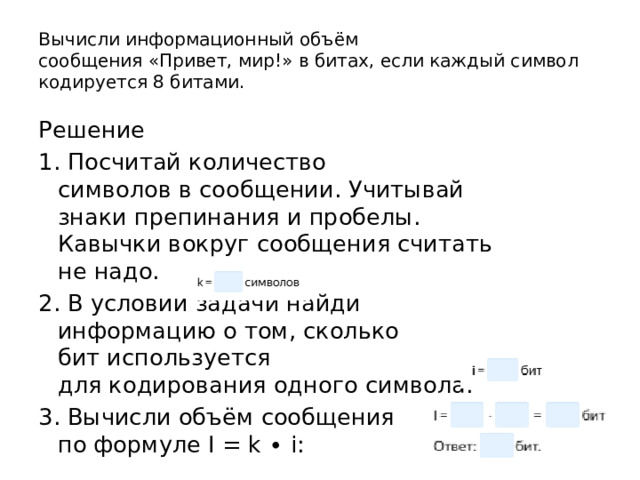 Вычисли информационный объём сообщения «Привет, мир!» в битах, если каждый символ кодируется 8 битами. Решение 1. Посчитай количество символов в сообщении. Учитывай знаки препинания и пробелы. Кавычки вокруг сообщения считать не надо. 2. В условии задачи найди информацию о том, сколько бит используется для кодирования одного символа: 3. Вычисли объём сообщения по формуле I = k ∙ i: 