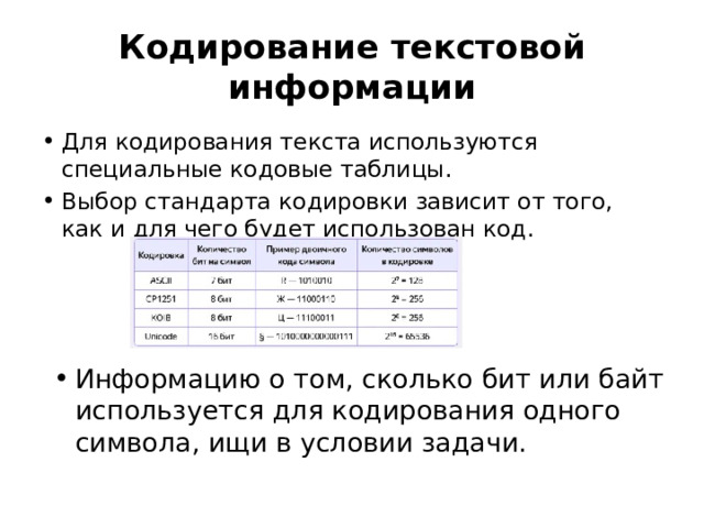 Кодирование текстовой информации Для кодирования текста используются специальные кодовые таблицы. Выбор стандарта кодировки зависит от того, как и для чего будет использован код. Информацию о том, сколько бит или байт используется для кодирования одного символа, ищи в условии задачи. 