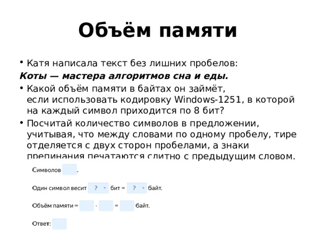 Oбъём памяти Катя написала текст без лишних пробелов: Коты — мастера алгоритмов сна и еды. Какой объём памяти в байтах он займёт, если использовать кодировку Windows-1251, в которой на каждый символ приходится по 8 бит? Посчитай количество символов в предложении, учитывая, что между словами по одному пробелу, тире отделяется с двух сторон пробелами, а знаки препинания печатаются слитно с предыдущим словом. 