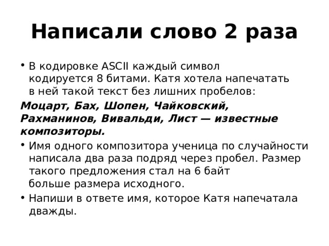 Написали слово 2 раза В кодировке ASCII каждый символ кодируется 8 битами. Катя хотела напечатать в ней такой текст без лишних пробелов: Моцарт, Бах, Шопен, Чайковский, Рахманинов, Вивальди, Лист — известные композиторы. Имя одного композитора ученица по случайности написала два раза подряд через пробел. Размер такого предложения стал на 6 байт больше размера исходного. Напиши в ответе имя, которое Катя напечатала дважды. 