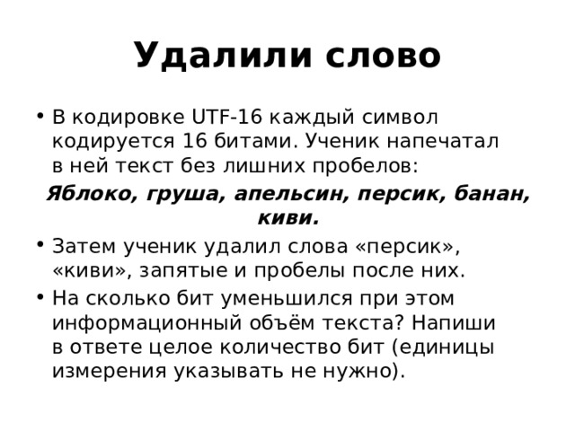 Удалили слово В кодировке UTF-16 каждый символ кодируется 16 битами. Ученик напечатал в ней текст без лишних пробелов: Яблоко, груша, апельсин, персик, банан, киви. Затем ученик удалил слова «персик», «киви», запятые и пробелы после них. На сколько бит уменьшился при этом информационный объём текста? Напиши в ответе целое количество бит (единицы измерения указывать не нужно). 