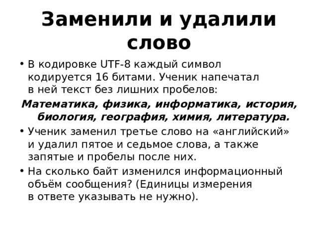 Заменили и удалили слово В кодировке UTF-8 каждый символ кодируется 16 битами. Ученик напечатал в ней текст без лишних пробелов: Математика, физика, информатика, история, биология, география, химия, литература. Ученик заменил третье слово на «английский» и удалил пятое и седьмое слова, а также запятые и пробелы после них. На сколько байт изменился информационный объём сообщения? (Единицы измерения в ответе указывать не нужно). 