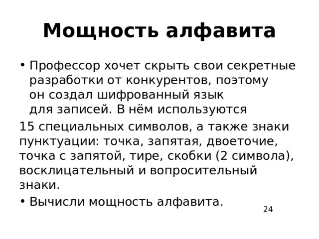 Мощность алфавита Профессор хочет скрыть свои секретные разработки от конкурентов, поэтому он создал шифрованный язык для записей. В нём используются 15 специальных символов, а также знаки пунктуации: точка, запятая, двоеточие, точка с запятой, тире, скобки (2 символа), восклицательный и вопросительный знаки. Вычисли мощность алфавита. 24 