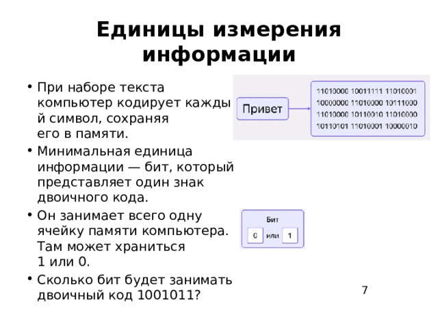 Единицы измерения информации При наборе текста компьютер кодирует каждый символ, сохраняя его в памяти. Минимальная единица информации — бит, который представляет один знак двоичного кода. Он занимает всего одну ячейку памяти компьютера. Там может храниться 1 или 0. Сколько бит будет занимать двоичный код 10 ﻿ 010 ﻿ 11? 7 