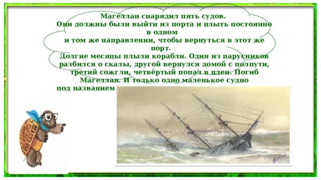 Магеллан снарядил пять судов. Они должны были выйти из порта и плыть постоянно в одном и том же направлении, чтобы вернуться в этот же порт. Долгие месяцы плыли корабли. Один из парусников разбился о скалы, другой вернулся домой с полпути, третий сожгли, четвёртый попал в плен. Погиб Магеллан. И только одно маленькое судно под названием «Виктория» вернулось в порт через три года.  