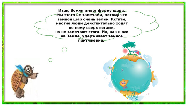 Итак, Земля имеет форму шара. Мы этого не замечаем, потому что земной шар очень велик. Кстати, многие люди действительно ходят по нему вверх ногами, но не замечают этого. Их, как и все на Земле, удерживает земное притяжение.  