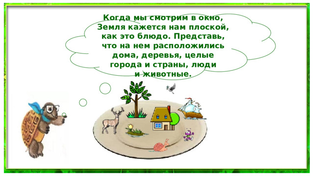 Когда мы смотрим в окно, Земля кажется нам плоской, как это блюдо. Представь, что на нем расположились дома, деревья, целые города и страны, люди и животные.  