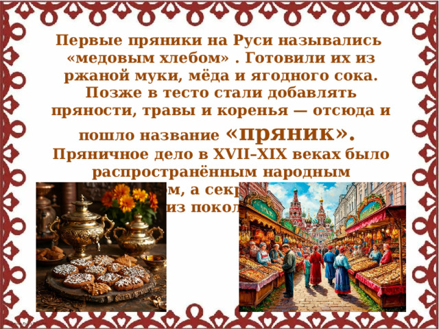 Первые пряники на Руси назывались «медовым хлебом» . Готовили их из ржаной муки, мёда и ягодного сока. Позже в тесто стали добавлять пряности, травы и коренья — отсюда и пошло название «пряник». Пряничное дело в XVII–XIX веках было распространённым народным промыслом, а секреты рецептов передавались из поколения в поколение. 