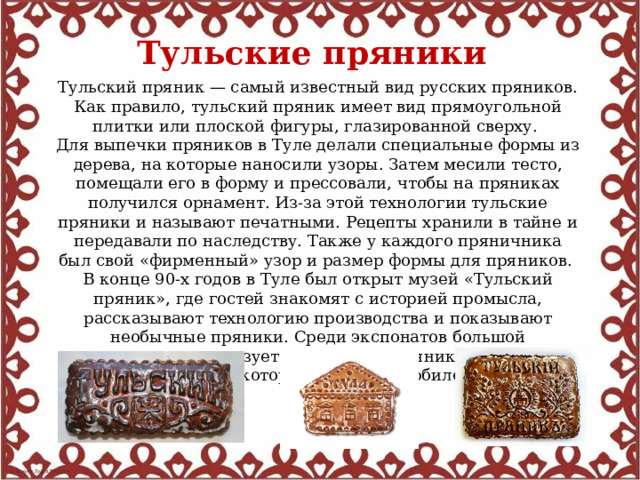Тульские пряники  Тульский пряник — самый известный вид русских пряников. Как правило, тульский пряник имеет вид прямоугольной плитки или плоской фигуры, глазированной сверху. Для выпечки пряников в Туле делали специальные формы из дерева, на которые наносили узоры. Затем месили тесто, помещали его в форму и прессовали, чтобы на пряниках получился орнамент. Из-за этой технологии тульские пряники и называют печатными. Рецепты хранили в тайне и передавали по наследству. Также у каждого пряничника был свой «фирменный» узор и размер формы для пряников. В конце 90-х годов в Туле был открыт музей «Тульский пряник», где гостей знакомят с историей промысла, рассказывают технологию производства и показывают необычные пряники. Среди экспонатов большой популярностью пользуется огромный пряник, весом около 50 килограммов, который испекли к юбилею города. 
