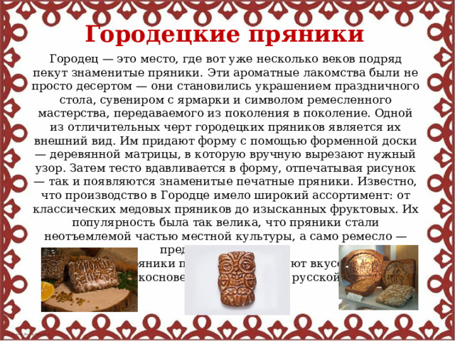 Городецкие пряники Городец — это место, где вот уже несколько веков подряд пекут знаменитые пряники. Эти ароматные лакомства были не просто десертом — они становились украшением праздничного стола, сувениром с ярмарки и символом ремесленного мастерства, передаваемого из поколения в поколение. Одной из отличительных черт городецких пряников является их внешний вид. Им придают форму с помощью форменной доски — деревянной матрицы, в которую вручную вырезают нужный узор. Затем тесто вдавливается в форму, отпечатывая рисунок — так и появляются знаменитые печатные пряники. Известно, что производство в Городце имело широкий ассортимент: от классических медовых пряников до изысканных фруктовых. Их популярность была так велика, что пряники стали неотъемлемой частью местной культуры, а само ремесло — предметом гордости. Городецкие пряники по-прежнему радуют вкусом и дарят ощущение прикосновения к подлинной русской культуре. 