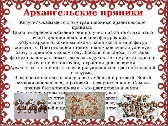 Архангельские пряники Козули? Оказывается, это традиционные архангельские пряники. Такое интересное название они получили из-за того, что чаще всего пряники делали в виде фигурок козы. Козули архангельские выпекали чаще всего в виде фигур животных. Приготовление таких пряничков сулило удачную охоту и приплод в новом году. Вообще считалось, что такая фигурка защищает дом от всех злых духов. Потому их не кушали сразу и не выкидывали, а хранили долгое время. Архангельские пряники-козули разукрашивали цветной сладкой глазурью. В основном использовали два цвета: белый и розовый. Белый символизировал снег, а розовый – северное сияние. Сам же пряник был коричневым – это цвет дерева и земли. Козули архангельские – это не что иное, как произведение народного искусства. Они имеют свою древнюю историю, вызывающую большой интерес у искусствоведов, художников, любителей и ценителей народного творчества. 