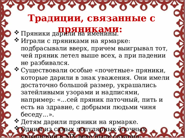 Традиции, связанные с пряниками:  Пряники дарили на именины. Играли с пряниками на ярмарке: подбрасывали вверх, причем выигрывал тот, чей пряник летел выше всех, а при падении не разбивался. Существовали особые «почетные» пряники, которые дарили в знак уважения. Они имели достаточно большой размер, украшались затейливыми узорами и надписями, например: «...сей пряник паточный, пить и есть на здравие, с добрыми людьми чиня беседу...». Детям дарили пряники на ярмарке. Одним из самых популярных ёлочных украшений в XIX веке были сахарно-пряничные украшения. 