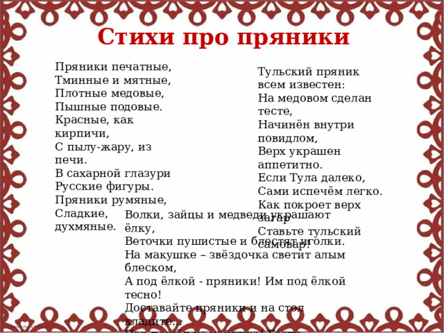 Стихи про пряники  Пряники печатные, Тминные и мятные, Плотные медовые, Пышные подовые. Красные, как кирпичи, С пылу-жару, из печи. В сахарной глазури Русские фигуры. Пряники румяные, Сладкие, духмяные. Тульский пряник всем известен: На медовом сделан тесте, Начинён внутри повидлом, Верх украшен аппетитно. Если Тула далеко, Сами испечём легко. Как покроет верх загар Ставьте тульский самовар! Волки, зайцы и медведи украшают ёлку, Веточки пушистые и блестят иголки. На макушке – звёздочка светит алым блеском, А под ёлкой - пряники! Им под ёлкой тесно! Доставайте пряники и на стол кладите... Пар пошёл из чайника! Гости, заходите! 