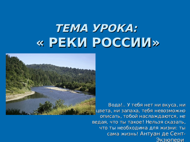 ТЕМА УРОКА:   « РЕКИ РОССИИ» Вода!.. У тебя нет ни вкуса, ни цвета, ни запаха, тебя невозможно описать, тобой наслаждаются, не ведая, что ты такое! Нельзя сказать, что ты необходима для жизни: ты сама жизнь!  Антуан де Сент-Экзюпер и  