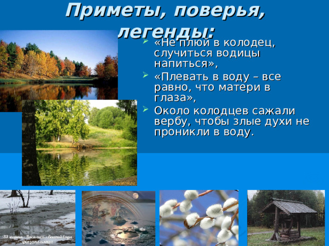 Приметы, поверья, легенды:   «Не плюй в колодец, случиться водицы напиться», «Плевать в воду – все равно, что матери в глаза», Около колодцев сажали вербу, чтобы злые духи не проникли в воду. 