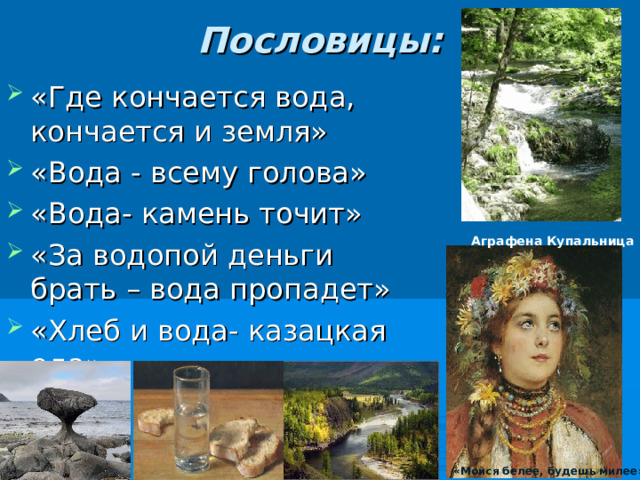 Пословицы:   «Где кончается вода, кончается и земля» «Вода - всему голова» «Вода- камень точит» «За водопой деньги брать – вода пропадет» «Хлеб и вода- казацкая еда». Аграфена Купальница «Мойся белее, будешь милее» 