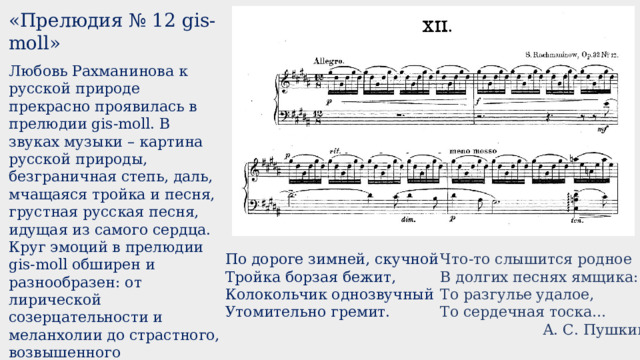 «Прелюдия № 12 gis-moll» Любовь Рахманинова к русской природе прекрасно проявилась в прелюдии gis-moll. В звуках музыки – картина русской природы, безграничная степь, даль, мчащаяся тройка и песня, грустная русская песня, идущая из самого сердца. Круг эмоций в прелюдии gis-moll обширен и разнообразен: от лирической созерцательности и меланхолии до страстного, возвышенного высказывания и трагического предчувствия. Прелюдия эта необычайно популярна.  https://cloud.mail.ru/public/92bM/yLtsHFQns  По дороге зимней, скучной  Тройка борзая бежит,  Колокольчик однозвучный  Утомительно гремит. Что-то слышится родное В долгих песнях ямщика: То разгулье удалое, То сердечная тоска…  А. С. Пушкин 