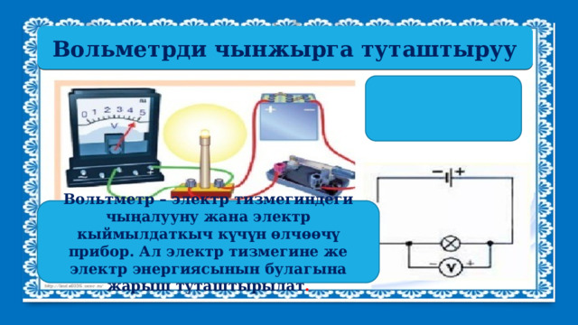 Вольметрди чынжырга туташтыруу Вольтметр – электр тизмегиндеги чыңалууну жана электр кыймылдаткыч күчүн өлчөөчү прибор. Ал электр тизмегине же электр энергиясынын булагына жарыш туташтырылат . 