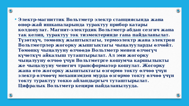 Электр-магниттик Вольтметр электр станциясында жана өнөр-жай ишканаларында турактуу прибор катары колдонулат. Магнит-электрдик Вольтметр абдан сезгич жана так келип, турактуу ток тизмектеринде гана пайдаланылат. Түзөткүч, төмөнкү жыштыктагы, термоэлектр жана электрон Вольтметрлер жогорку жышгыктагы чыңалууларды өлчөйт. Төмөнкү чыңалууну өлчөөдө Вольтметр менен өлчөгүч күчөткүч айкалыш туташтырылат. Ал эми жогорку чыңалууну өлчөө үчүн Вольтметрге кошумча каршылыкты же чыңалууну ченегич трансформатор кошулат. Жогорку жана өтө жогорку жыштыктагы өзгөрмө токту өлчөө үчүн электр өлчөөчү механизмден мурда өзгөрмө токту өлчөө үчүн токту турактуу токко айландыргыч туташтырылат. Цифралык Вольтметр кеңири пайдаланылууда. 