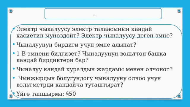 Бышыктоо : Электр чыкалуусу электр талаасынын кандай касиетин муноздойт? Электр чыналуусу деген эмне? Чыналуунун бирдиги учун эмне алынат? 1 В эмнени билгизет? Чыналуунун вольттон башка кандай бирдиктери бар? Чыналуу кандай куралдын жардамы менен олчонот?  Чынжырдын болугундогу чыналууну олчоо учун вольтметрди кандайча туташтырат? Үйгө тапшырма: §50 