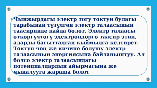 Чынжырдагы электр тогу токтун булагы тарабынан түзүлгөн электр талаасынын таасиринде пайда болот. Электр талаасы өткөргүчтөгү электрондорго таасир этип, аларды багытталган кыймылга келтирет. Токтун чоң же кичине болушу электр талаасы­нын энергиясына байланыштуу. Ал болсо электр талаасындагы потенциалдардын айырмасына же чыңалууга жараша болот 