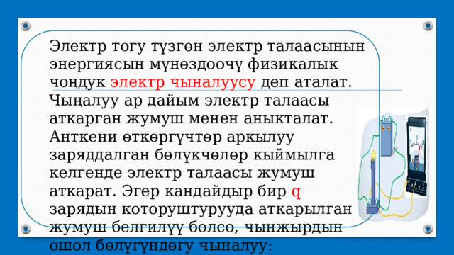 Электр тогу түзгөн электр талаасынын энергиясын мүнөздоочү физикалык чоңдук электр чыналуусу деп аталат. Чыңалуу ар дайым электр талаасы аткарган жумуш менен аныкталат. Анткени өткөргүчтөр аркылуу заряддалган бөлүкчөлөр кыймылга келгенде электр талаасы жумуш аткарат. Эгер кандайдыр бир q зарядын которуштурууда аткарылган жумуш белгилүү болсо, чынжырдын ошол бөлүгүндөгу чыналуу: 
