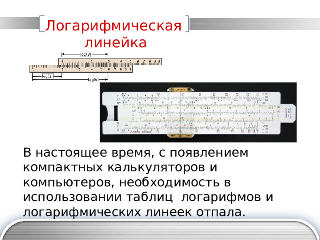 Логарифмическая линейка В настоящее время, с появлением компактных калькуляторов и компьютеров, необходимость в использовании таблиц логарифмов и логарифмических линеек отпала. 