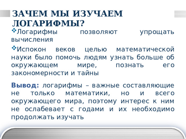ЗАЧЕМ МЫ ИЗУЧАЕМ ЛОГАРИФМЫ? Логарифмы позволяют упрощать вычисления Испокон веков целью математической науки было помочь людям узнать больше об окружающем мире, познать его закономерности и тайны Вывод: логарифмы – важные составляющие не только математики, но и всего окружающего мира, поэтому интерес к ним не ослабевает с годами и их необходимо продолжать изучать 