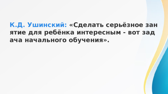    К.Д. Ушинский: «Сделать серьёзное занятие для ребёнка интересным - вот задача начального обучения». 