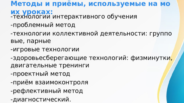 Методы и приёмы, используемые на моих уроках: -технологии интерактивного обучения -проблемный метод -технологии коллективной деятельности: групповые, парные -игровые технологии -здоровьесберегающие технологий: физминутки, двигательные тренинги -проектный метод -приём взаимоконтроля -рефлективный метод -диагностический. 