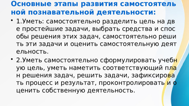 Основные этапы развития самостоятельной познавательной деятельности: 1.Уметь: самостоятельно разделить цель на две простейшие задачи, выбрать средства и способы решения этих задач, самостоятельно решить эти задачи и оценить самостоятельную деятельность. 2.Уметь самостоятельно сформулировать учебную цель, уметь наметить соответствующий план решения задач, решить задачи, зафиксировать процесс и результат, проконтролировать и оценить собственную деятельность. 