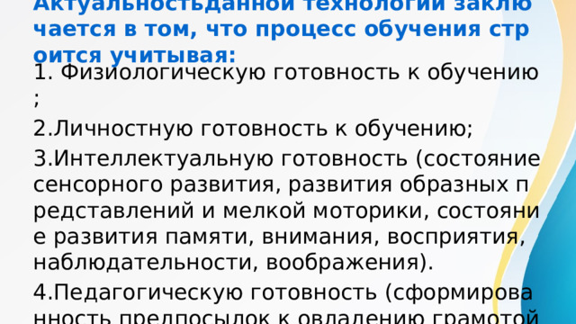 Актуальностьданной технологии заключается в том, что процесс обучения строится учитывая: 1. Физиологическую готовность к обучению; 2.Личностную готовность к обучению; 3.Интеллектуальную готовность (состояние сенсорного развития, развития образных представлений и мелкой моторики, состояние развития памяти, внимания, восприятия, наблюдательности, воображения). 4.Педагогическую готовность (сформированность предпосылок к овладению грамотой и математикой. 