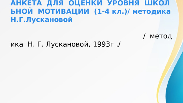 АНКЕТА ДЛЯ ОЦЕНКИ УРОВНЯ ШКОЛЬНОЙ МОТИВАЦИИ (1-4 кл.)/ методика Н.Г.Лускановой   / методика Н. Г. Лускановой, 1993г ./ 