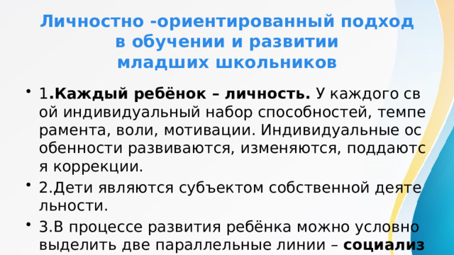 Личностно -ориентированный подход  в обучении и развитии  младших школьников 1 .Каждый ребёнок – личность. У каждого свой индивидуальный набор способностей, темперамента, воли, мотивации. Индивидуальные особенности развиваются, изменяются, поддаются коррекции. 2.Дети являются субъектом собственной деятельности. 3.В процессе развития ребёнка можно условно выделить две параллельные линии – социализацию и индивидуализацию. 