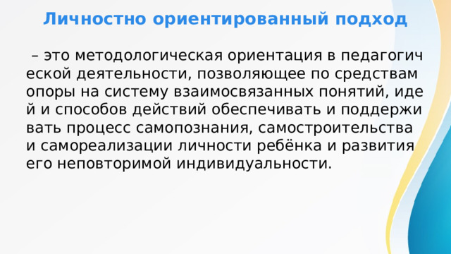 Личностно ориентированный подход  – это методологическая ориентация в педагогической деятельности, позволяющее по средствам опоры на систему взаимосвязанных понятий, идей и способов действий обеспечивать и поддерживать процесс самопознания, самостроительства и самореализации личности ребёнка и развития его неповторимой индивидуальности. 