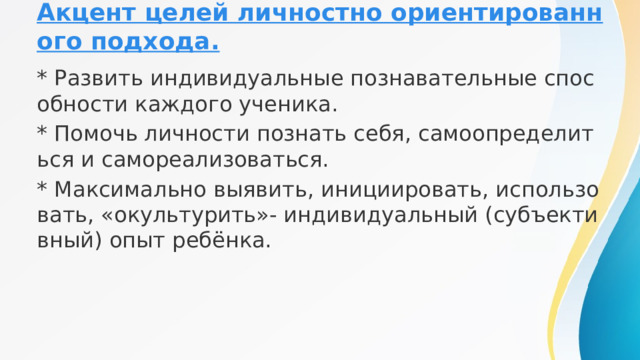 Акцент целей личностно ориентированного подхода. * Развить индивидуальные познавательные способности каждого ученика. * Помочь личности познать себя, самоопределиться и самореализоваться. * Максимально выявить, инициировать, использовать, «окультурить»- индивидуальный (субъективный) опыт ребёнка. 